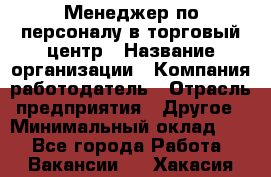 Менеджер по персоналу в торговый центр › Название организации ­ Компания-работодатель › Отрасль предприятия ­ Другое › Минимальный оклад ­ 1 - Все города Работа » Вакансии   . Хакасия респ.